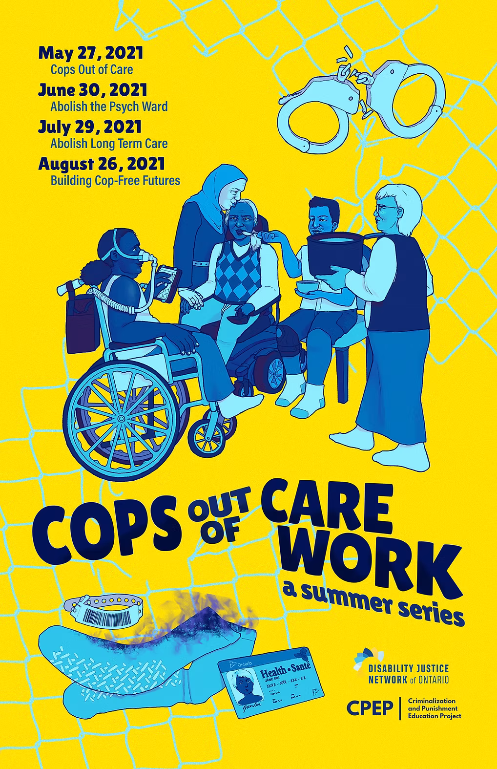 Image description: Poster is yellow with light blue and dark blue texts and illustrations, following the colour scheme of the DJNO logo. Top left of the poster lists dates of events in the series: May 27th 2021 Cops out of Care, June 30th 2021 Abolish the Psych Ward, July 29th Abolish Long Term Care, August 26 Building Cop Free Futures. Top right of the poster has a giant pair of handcuffs. The middle of the poster has an illustration of five people in community together. Two are in a wheelchair. One is standing wearing a hijab and kissing one of the people in a wheelchair on the forehead, while another person sitting down with a knee brace feeds this person with a spoon. There is one person standing, holding a pot of food. The bottom of the image has psych ward socks that are on fire, and a health card. The right of the poster on the bottom has the DJNO logo and the logo of the Crime and Punishment Education Project (CPEP).